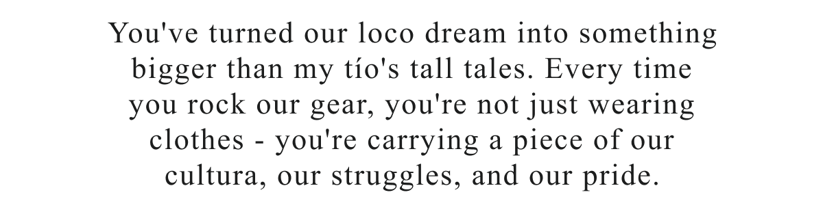 You've turned our loco dream into something bigger than my tÃÂ­o's tall tales. Every time you rock our gear, you're carrying a piece of our cultura, our struggles, and our pride.