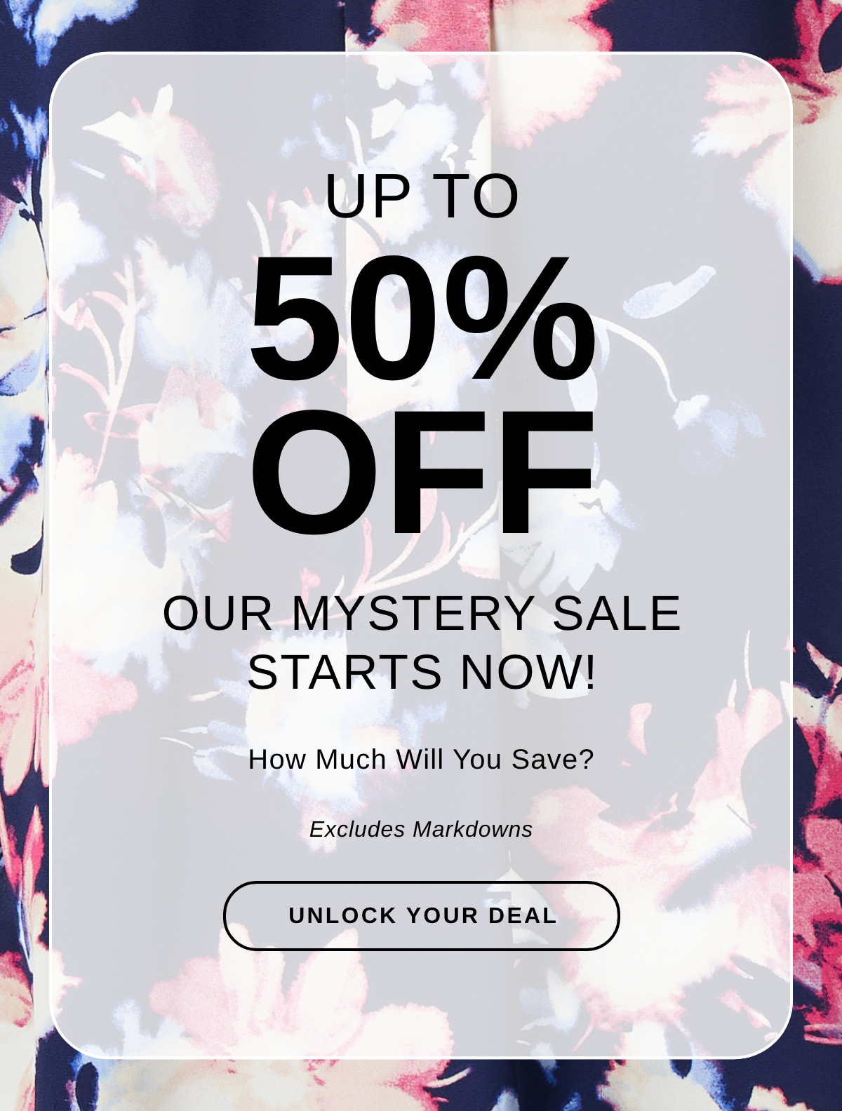 UP TO 50% OFF - OUR MYSTERY SALE STARTS NOW!  How much will you save? Excludes Markdowns. UNLOCK YOUR DEAL >>