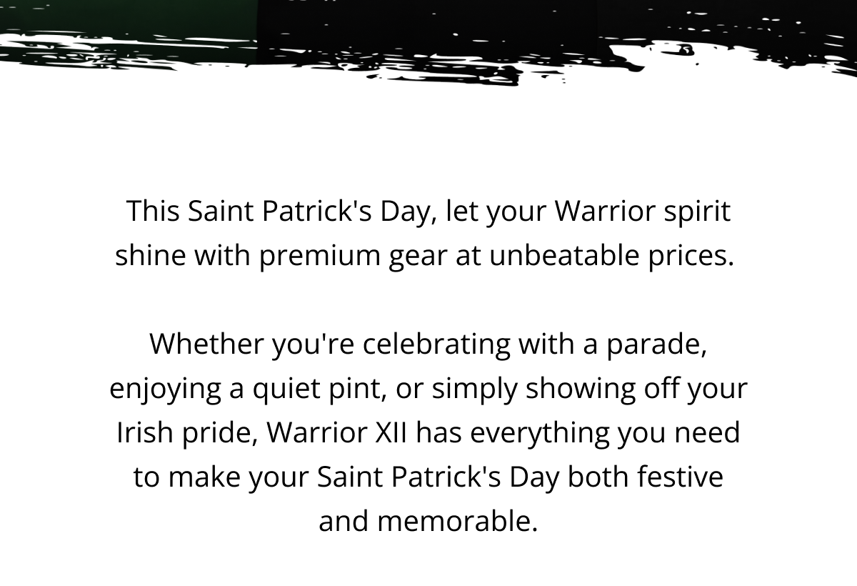 This Saint Patrick's Day, let your Warrior spirit shine with premium gear at unbeatable prices.   Whether you're celebrating with a parade, enjoying a quiet pint, or simply showing off your Irish pride, Warrior XII has everything you need to make your Saint Patrick's Day both festive and memorable.