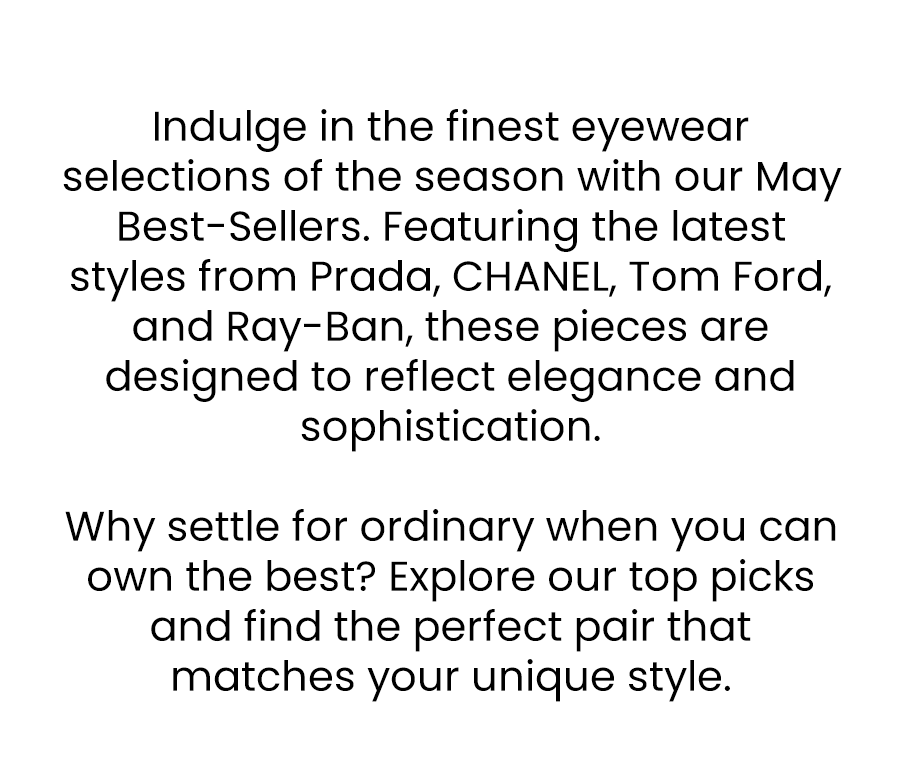 Indulge in the finest eyewear selections of the season with our May Best-Sellers. Featuring the latest styles from Prada, CHANEL, Tom Ford, and Ray-Ban, these pieces are designed to reflect elegance and sophistication.  Why settle for ordinary when you can own the best? Explore our top picks and find the perfect pair that matches your unique style.