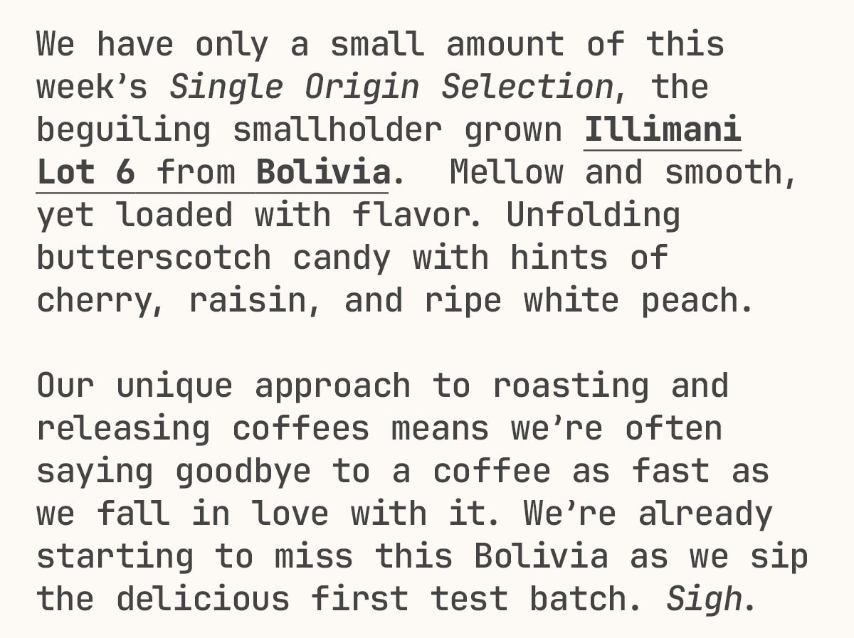 We have only a small amount of this week’s Single Origin Selection, the beguiling smallholder grown Illimani Lot 6 from Bolivia.  Mellow and smooth, yet loaded with flavor. Unfolding butterscotch candy with hints of cherry, raisin, and ripe white peach.   Our unique approach to roasting and releasing coffees means we’re often saying goodbye to a coffee as fast as we fall in love with it. We’re already starting to miss this Bolivia as we sip the delicious first test batch. Sigh.