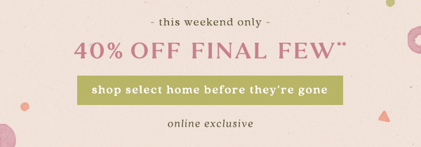 40% off final few** shop select home before they're gone. online exclusive.