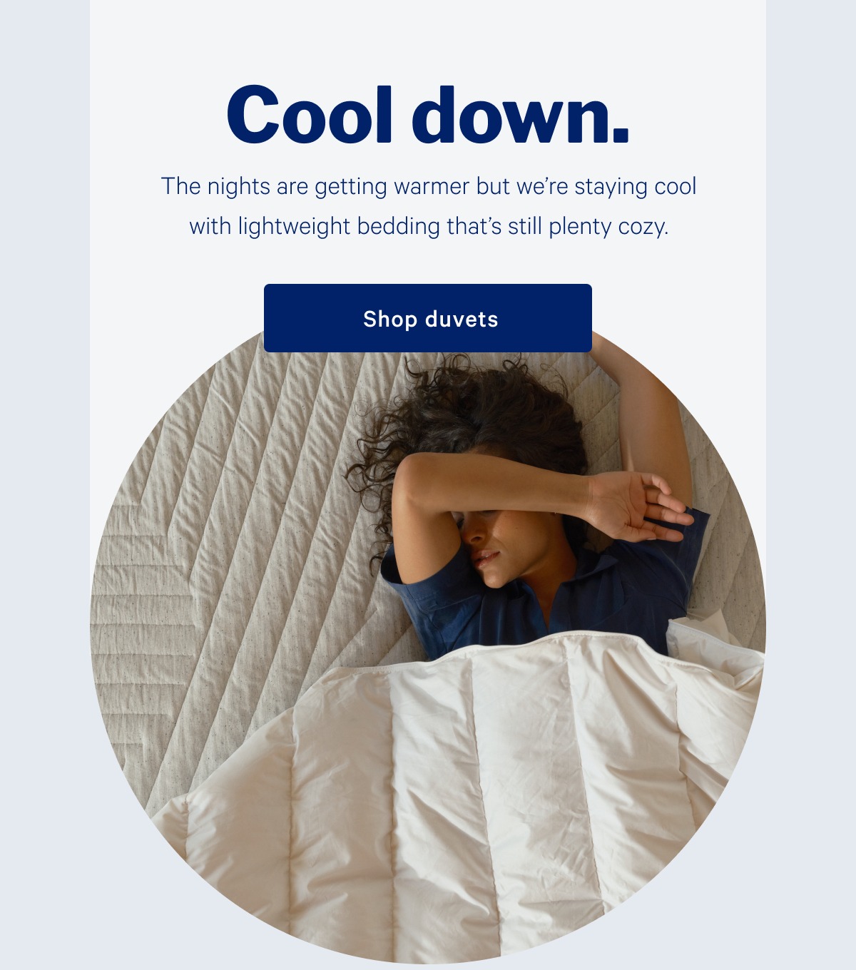 Cool down. >> The nights are getting warmer but we're staying cool with lightweight bedding that's still plenty cozy. >> Shop duvets. >>