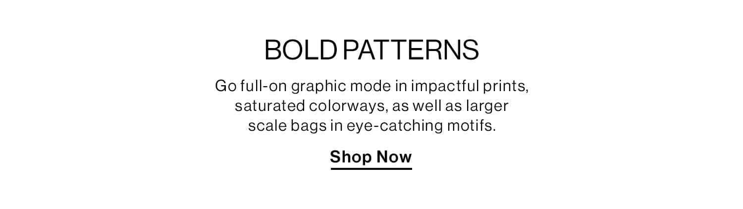 BOLD PATTERNS DEK: Go full-on graphic mode in impactful prints, saturated colorways, as well as larger scale bags in eye-catching motifs. CTA: Shop Now