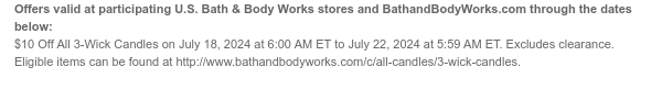 Offers valid at participating U.S. Bath & Body Works stores and BathandBodyWorks.com through the dates below: $10 Off All 3-Wick Candles on July 18, 2024 at 6:00 AM ET to July 22, 2024 at 5:59 AM ET. Excludes clearance. Eligible items can be found at http://www.bathandbodyworks.com/c/all-candles/3-wick-candles.