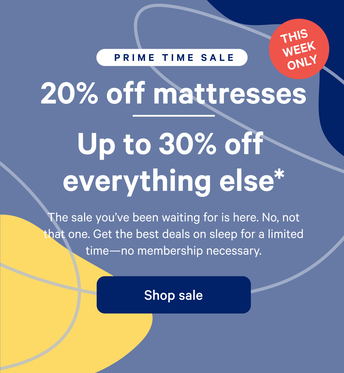 PRIME TIME SALE >> 20% off mattress >> Up to 30% off everything else.* >> The sale you've been waiting for is here. No, not that one. Get the best deals on sleep for a limited time--no membership necessary. >> Shop sale >>