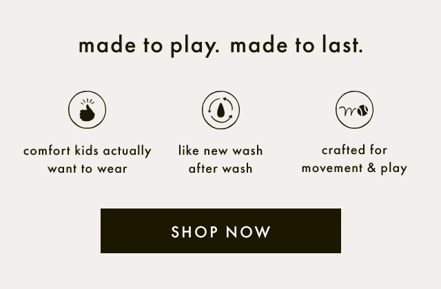 Made to play. Made to last. Comfort kids actually want to wear. Like new wash after wash. Crafted for movement and play. SHOP NOW.