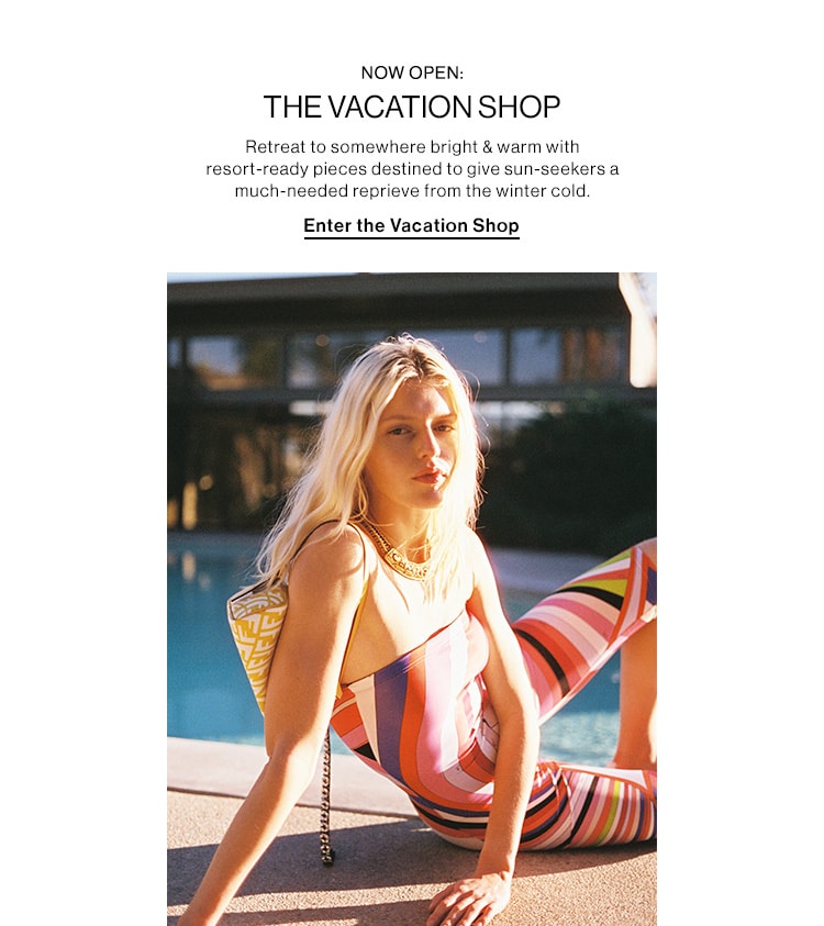 NOW OPEN: THE VACATION SHOP HED: Retreat to somewhere bright & warm with resort-ready pieces destined to give sun-seekers a much-needed reprieve from the winter cold. CTA: Enter the Vacation Shop