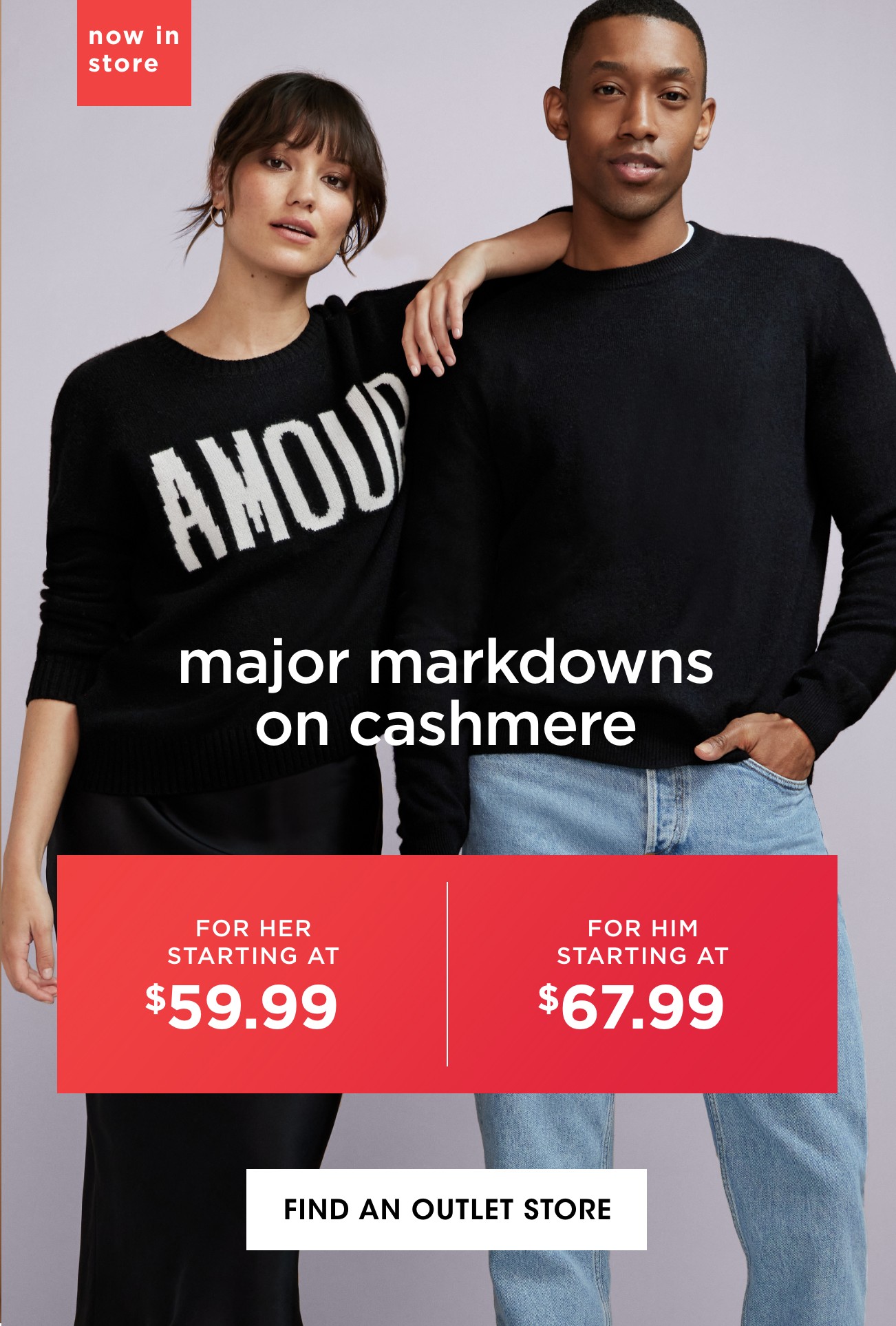 now in store | major markdowns on cashmere | FOR HER STARTING AT $59.99 | FOR HIM STARTING AT $67.99 | FIND AN OUTLET STORE