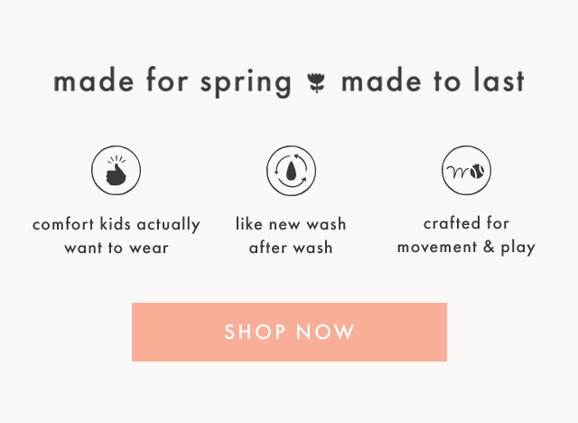 made for spring made to last | comfort kids actually want to wear | like new wash after wash | crafted for movement & play | SHOP NOW