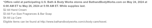 *Offers valid at participating U.S. Bath & Body Works stores and BathandBodyWorks.com on May 24, 2024 at 6:00 AM ET to May 26, 2024 at 5:59 AM ET. While supplies last. $2 All Hand Cream $3 All Fun Size Fragrances & Bar Soap $4 All Lip Care Eligible items can be found at http://www.bathandbodyworks.com/c/body-care/travel.