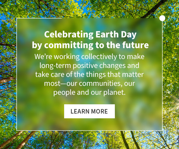 Celebrating Earth Day by committing to the future. We’re working collectively to make long-term positive changes and take care of the things that matter most—our communities, our people and our planet. Learn more.