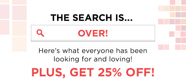 THE SEARCH IS...OVER! HERE'S WHAT EVERYONE HAS BEEN LOOKING FOR AND LOVING! PLUS, GET 25% OFF!