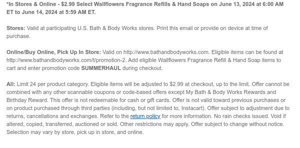 *In Stores & Online - $2.99 Select Wallflowers Fragrance Refills & Hand Soaps on June 13, 2024 at 6:00 AM ET to June 14, 2024 at 5:59 AM ET.  Stores: Valid at participating U.S. Bath & Body Works stores. Print this email or provide on device at time of purchase.  Online/Buy Online, Pick Up In Store: Valid on http://www.bathandbodyworks.com. Eligible items can be found at http://www.bathandbodyworks.com/t/promotion-2. Add eligible Wallflowers Fragrance Refill & Hand Soap items to cart and enter promotion code SUMMERHAUL during checkout.  All: Limit 24 per product category. Eligible items will be adjusted to $2.99 at checkout, up to the limit. Offer cannot be combined with any other scannable coupons or code-based offers except My Bath & Body Works Rewards and
 Birthday Reward. This offer is not redeemable for cash or gift cards. Offer is not valid toward previous purchases or on product purchased through third parties (including, but not limited to, Instacart). Offer subject to adjustment due to returns, cancellations and exchanges. Refer to the return policy for more information. No rain checks issued. Void if altered, copied, transferred, auctioned or sold. Other restrictions may apply. Offer subject to change without notice. Selection may vary by store, pick up in store, and online.