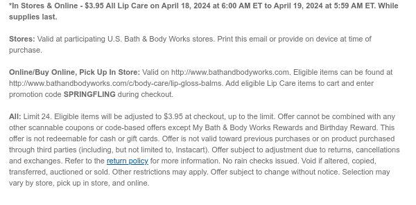 *In Stores & Online - $3.95 All Lip Care on April 18, 2024 at 6:00 AM ET to April 19, 2024 at 5:59 AM ET. While supplies last.  Stores: Valid at participating U.S. Bath & Body Works stores. Print this email or provide on device at time of purchase.  Online/Buy Online, Pick Up In Store: Valid on http://www.bathandbodyworks.com. Eligible items can be found at http://www.bathandbodyworks.com/c/body-care/lip-gloss-balms. Add eligible Lip Care items to cart and enter promotion code SPRINGFLING during checkout.   All: Limit 24. Eligible items will be adjusted to $3.95 at checkout, up to the limit. Offer cannot be combined with any other scannable coupons or code-based offers except My Bath & Body Works Rewards and Birthday Reward. This offer is not redeemable for cash or
 gift cards. Offer is not valid toward previous purchases or on product purchased through third parties (including, but not limited to, Instacart). Offer subject to adjustment due to returns, cancellations and exchanges. Refer to the return policy for more information. No rain checks issued. Void if altered, copied, transferred, auctioned or sold. Other restrictions may apply. Offer subject to change without notice. Selection may vary by store, pick up in store, and online.