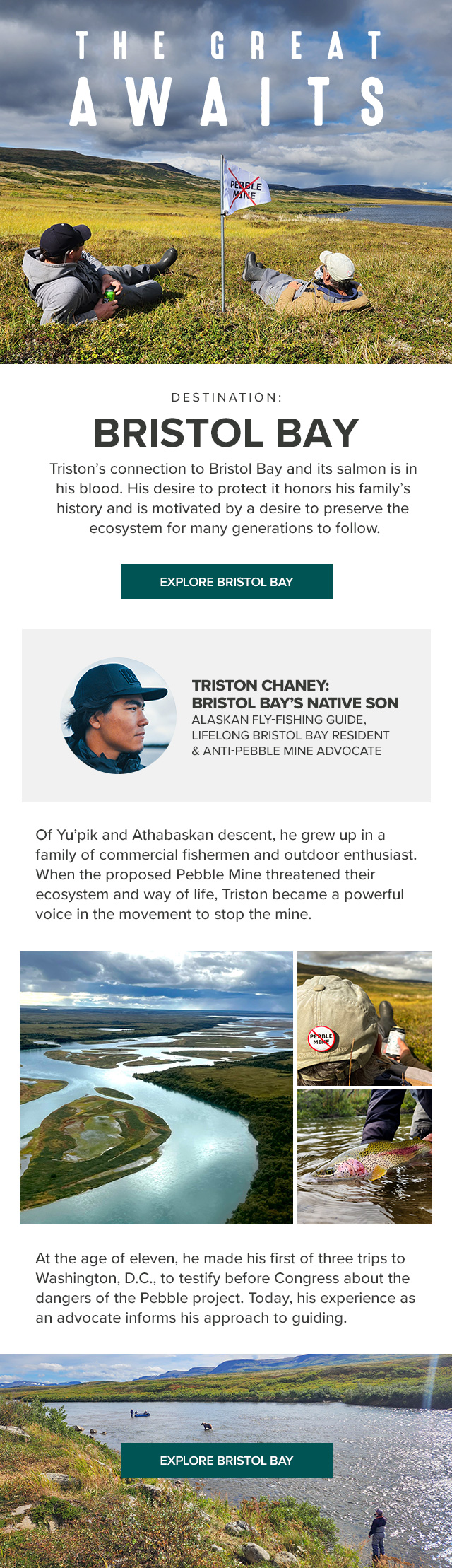 The Great Awaits Destination: Bristol Bay Triston's connection to Bristol Bay and its salmon is in his blood. His desire to protect it honors his family's history and is motivated by a desire to preserve the ecosystem for many generations to follow