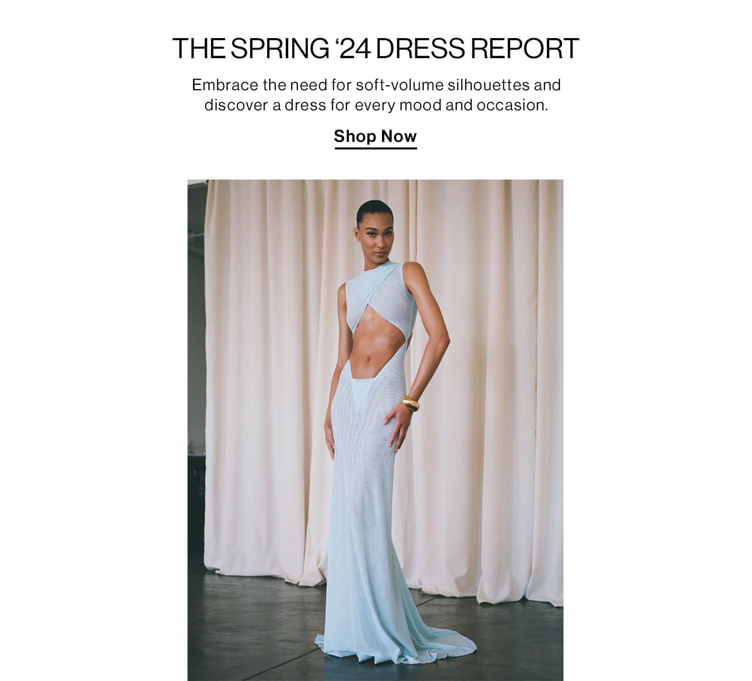 THE SPRING ‘24 DRESS REPORT DEK: Embrace the need for soft-volume silhouettes and discover a dress for every mood and occasion. Shop Now