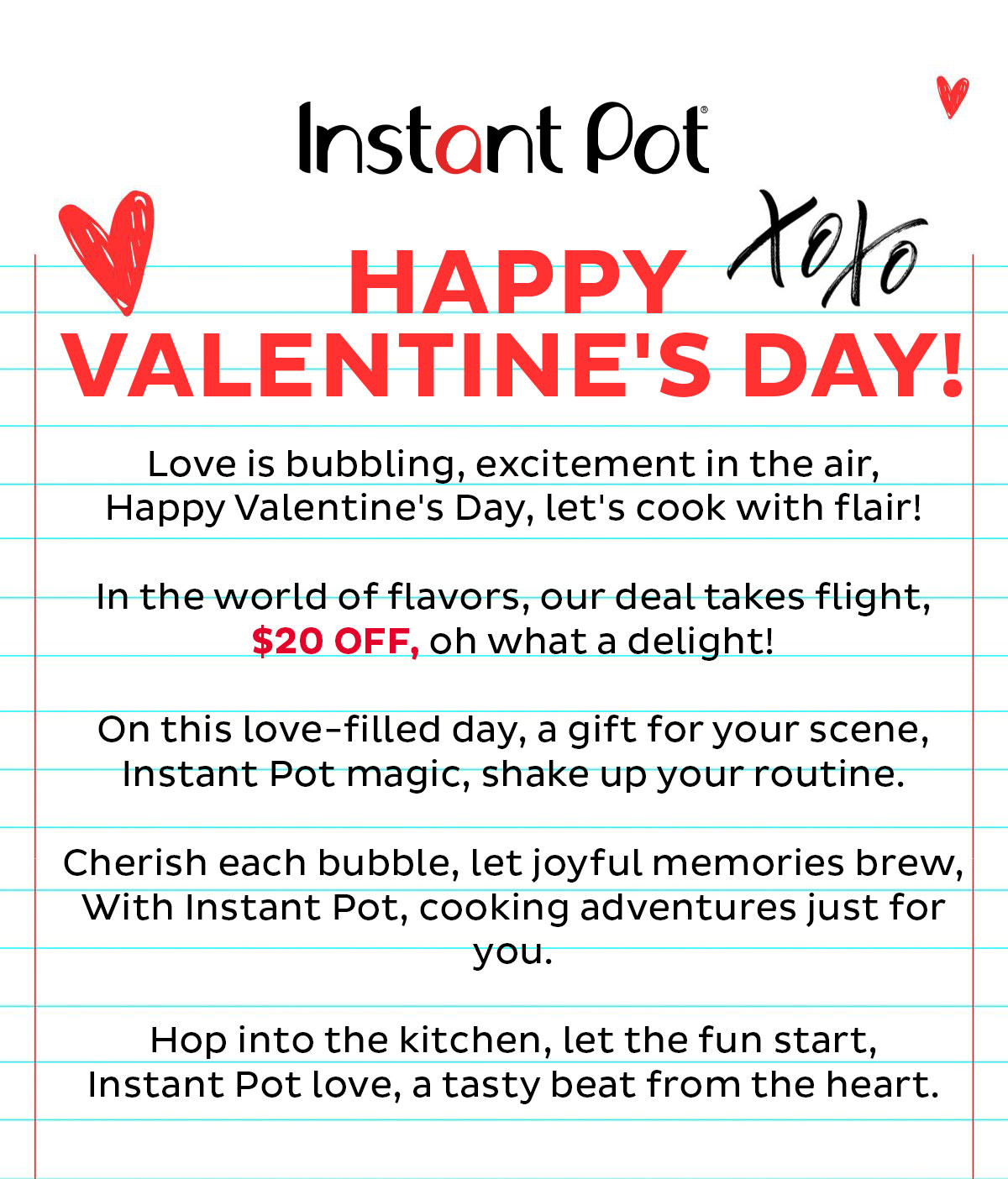 Happy Valentine's Day! Love is bubbling, excitement in the air, Happy Valentine's Day, let's cook with flair! In the world of flavors, our deal takes flight, $20 OFF, oh what a delight! On this love-filled day, a gift for your scene, Instant Pot magic, shake up your routine. Cherish each bubble, let joyful memories brew, With Instant Pot, cooking adventures just for you. Hop into the kitchen, let the fun start, Instant Pot love, a tasty beat from the heart. 