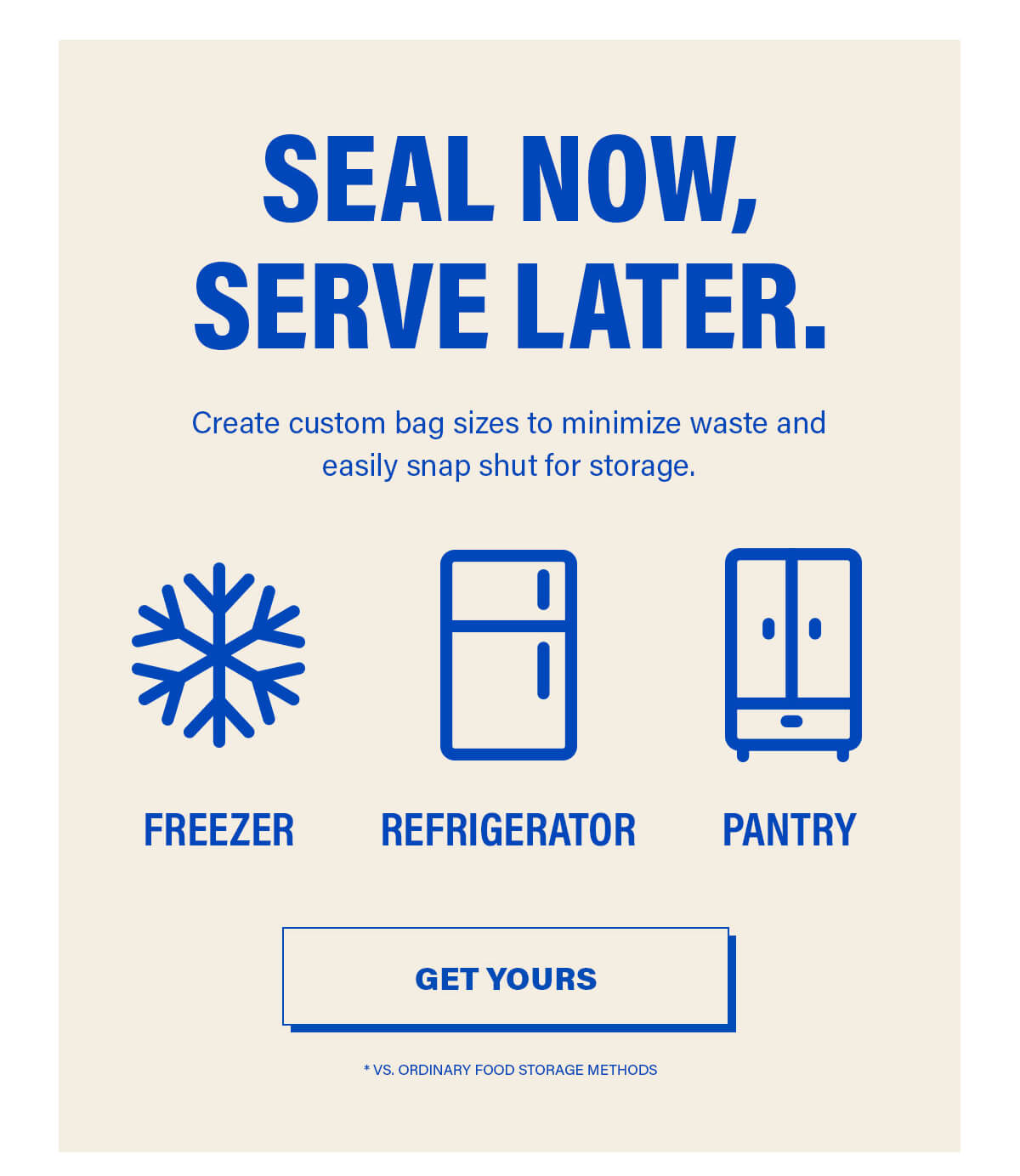 SEAL NOW, SERVE LATER.  Create custom bag sizes to minimize waste and easily snap shut for storage. http://FREEZER REFRIGERATOR PANTRY GET YOURS *VS. ORDINARY FOOD STORAGE METHODS