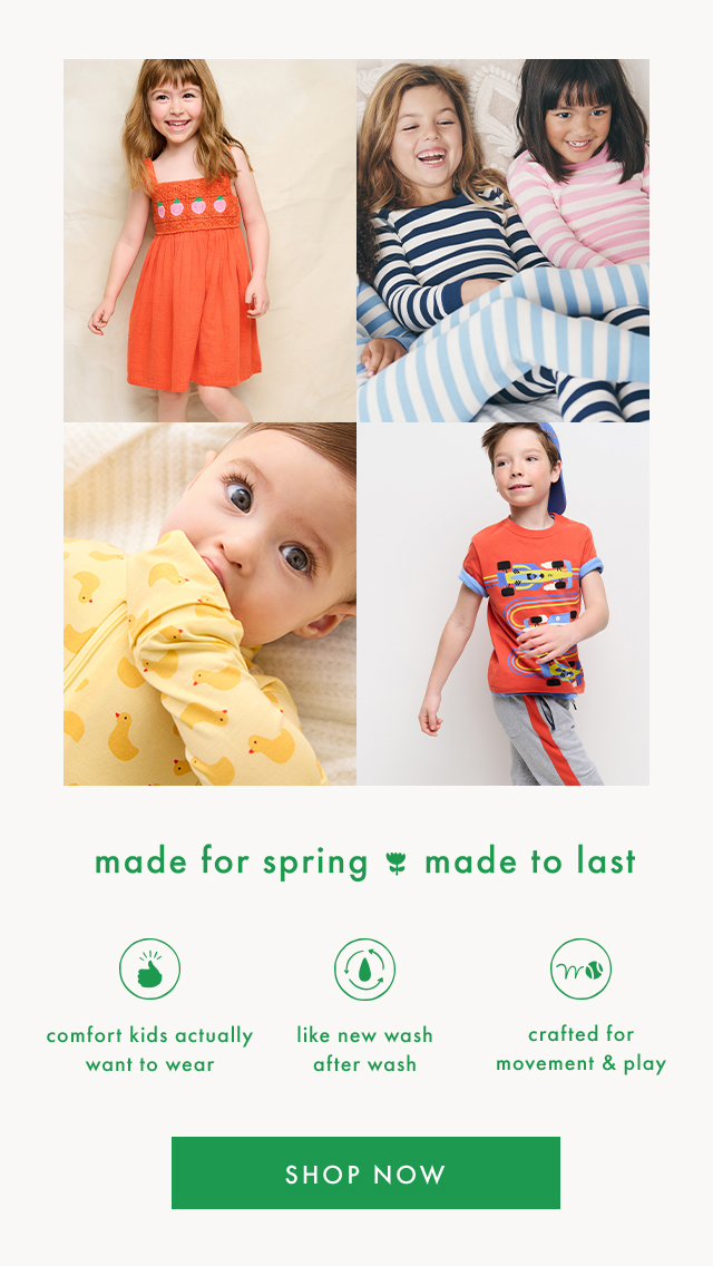 made for spring made to last | comfort kids actually want to wear | like new wash after wash | crafted for movement & play | SHOP NOW