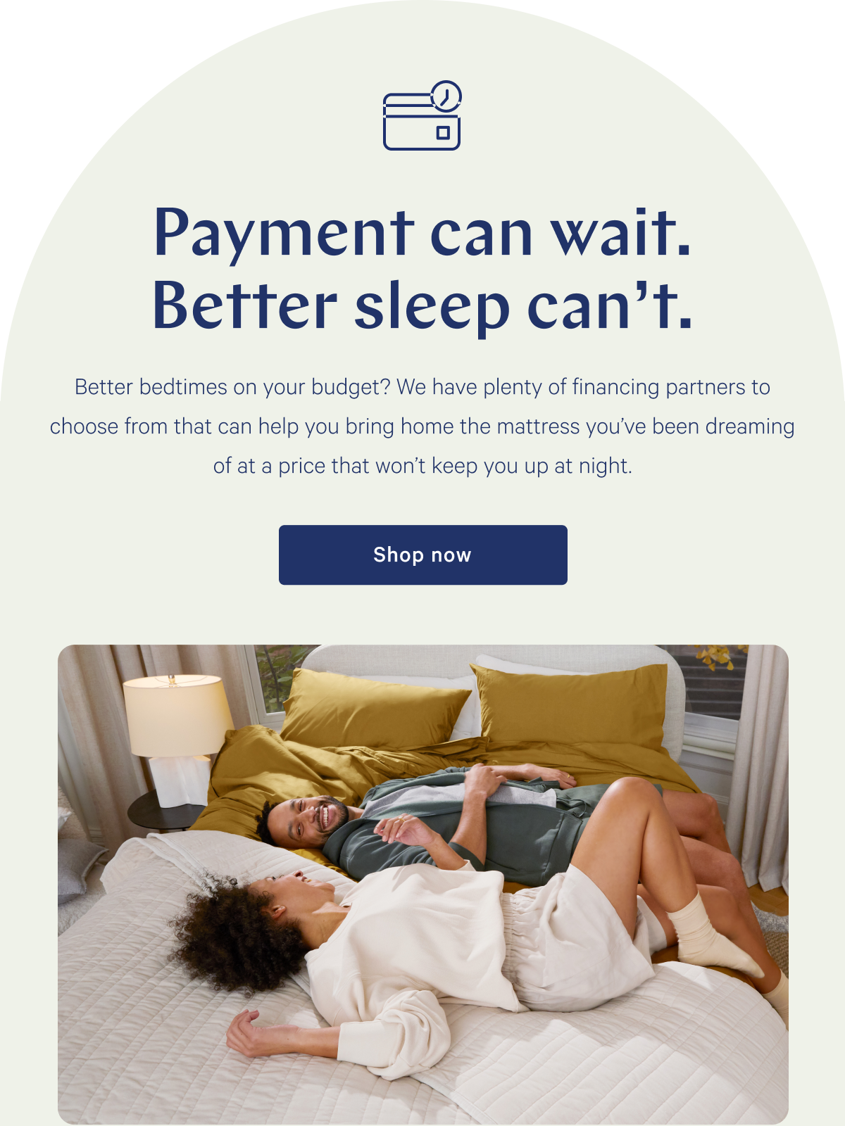 Payment can wait. Better sleep can't. >> Better bedtimes on your budget? We have plenty of financing partners to choose from that can help you bring home the mattress you've been dreaming of at a price that won't keep you up at night. >> Shop now >>