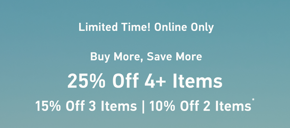 Limited Time! Online Only  Buy More, Save More  25% Off 4+ Items   15% Off 3 Items | 10% Off 2 Items*