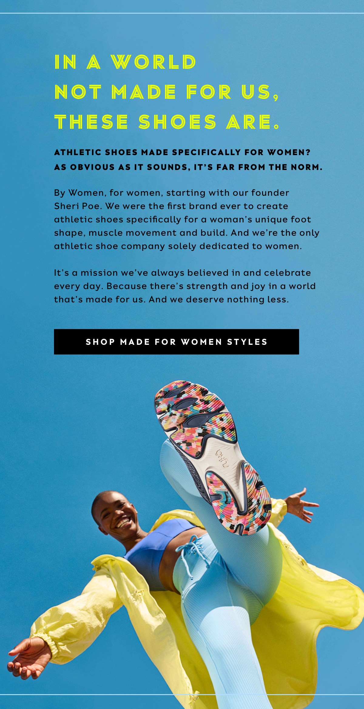 In A World Not Made For Us, These Shoes Are. - Athletic Shoes Made Specifically For Women? As Obvious As It Sounds, It’s Far From The Norm. | By Women, For Women, Starting With Our Founder Sheri Poe. We Were The First Brand Ever To Create Athletic Shoes Specifically For A Woman’s Unique Foot Shape, Muscle Movement And Build. And We’re The Only Athletic Shoe Company Solely Dedicated To Women. It’s A Mission We’ve Always Believed In And Celebrate Every Day. Because There's Strength And Joy In A World That's Made For Us. And We Deserve Nothing Less. | Shop Made For Women Styles