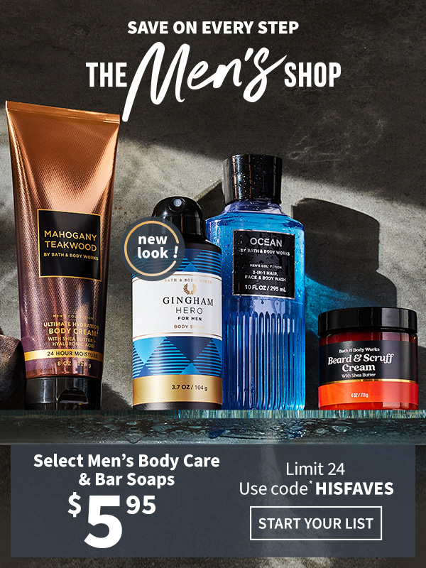 Save on every step. The Men’s Shop. $5.95 select Men’s Body Care & Bar Soaps. Limit 24. Use code* HISFAVES. START YOUR LIST.