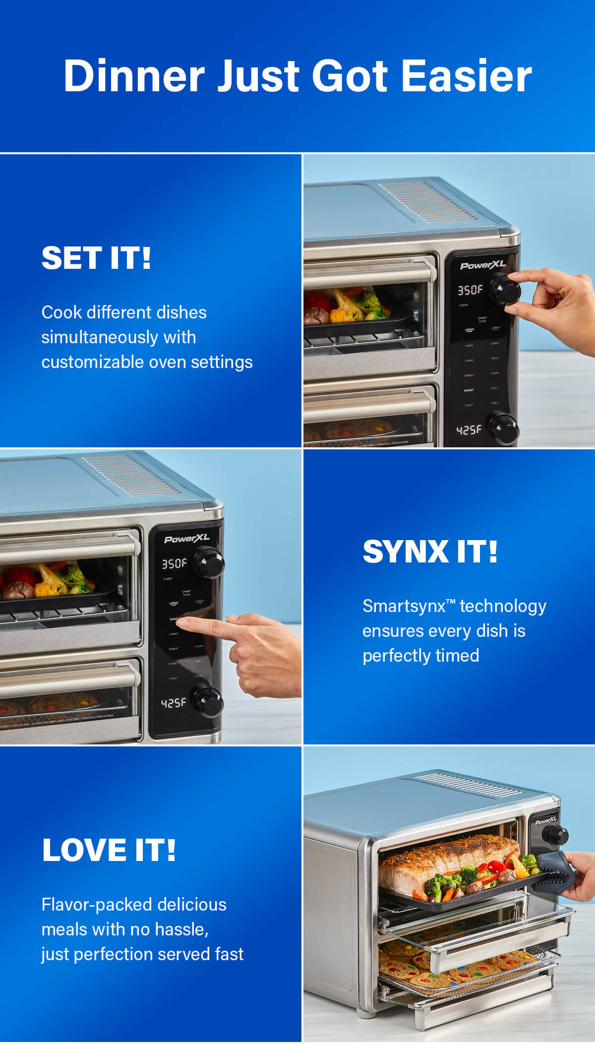 Dinner Just Got Easier SET IT! Cook different dishes simultaneously with customizable oven settings  SYNX IT! Smartsynx™ technology ensures every dish is perfectly timed  LOVE IT! Flavor-packed delicious meals with no hassle, just perfection served fast