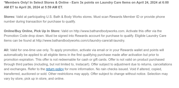 *Members Only! In Select Stores & Online - Earn 3x points on Laundry Care Items on April 24, 2024 at 6:00 AM ET to April 26, 2024 at 5:59 AM ET.   Stores: Valid at participating U.S. Bath & Body Works stores. Must scan Rewards Member ID or provide phone number during transaction for purchase to qualify.    Online/Buy Online, Pick Up In Store: Valid on http://www.bathandbodyworks.com. Activate this offer via the Promotion Code drop down. Must be signed into Rewards account for purchase to qualify. Eligible Laundry Care items can be found at http://www.bathandbodyworks.com/c/laundry-care/all-laundry.   All: Valid for one-time use only. To apply promotion, activate via email or in your Rewards wallet and points will automatically be applied to all eligible items in the
 first qualifying purchase made after activation but prior to promotion expiration. This offer is not redeemable for cash or gift cards. Offer is not valid on product purchased through third parties (including, but not limited to, Instacart). Offer subject to adjustment due to returns, cancellations and exchanges. Refer to the return policy for more information. No rain checks issued. Void if altered, copied, transferred, auctioned or sold. Other restrictions may apply. Offer subject to change without notice. Selection may vary by store, pick up in store, and online. 