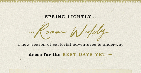 Spring lightly...roam widely. A new season of sartorial adventure is underway. Dress for the best days yet.