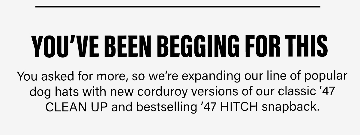 YOU'VE BEEN BEGGING FOR THIS You asked for more, so we're expanding our line of popular dog hats with new corduroy versions of our classic '47 CLEAN UP and bestselling '47 HITCH snapback.