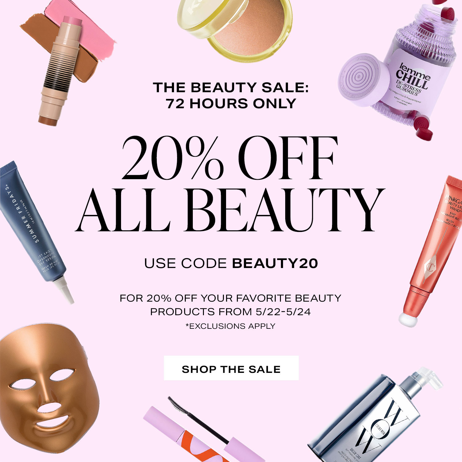 The Beauty Sale: 72 Hours Only. 20% OFF ALL BEAUTY. Use code BEAUTY20 for 20% off your favorite beauty products from 5/22-5/24 *Exclusions apply. Shop the Sale.