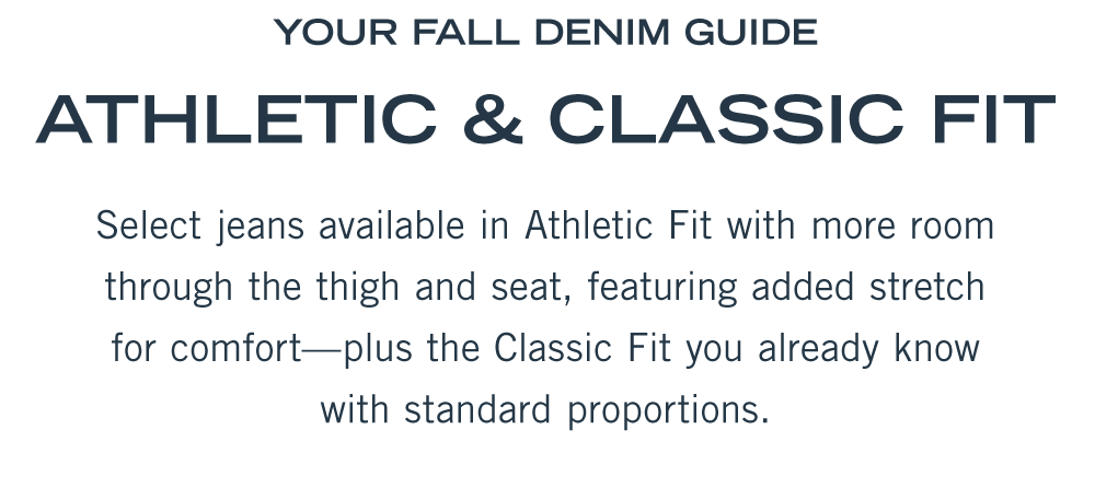 YOUR FALL DENIM GUIDE  Athletic & Classic Fit  Select jeans available in Athletic Fit with more room through the thigh and seat, featuring added stretch for comfort—plus the Classic Fit you already know with standard proportions.