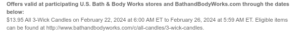 Offers valid at participating U.S. Bath & Body Works stores and BathandBodyWorks.com through the dates below: $13.95 All 3-Wick Candles on February 22, 2024 at 6:00 AM ET to February 26, 2024 at 5:59 AM ET. Eligible items can be found at http://www.bathandbodyworks.com/c/all-candles/3-wick-candles.