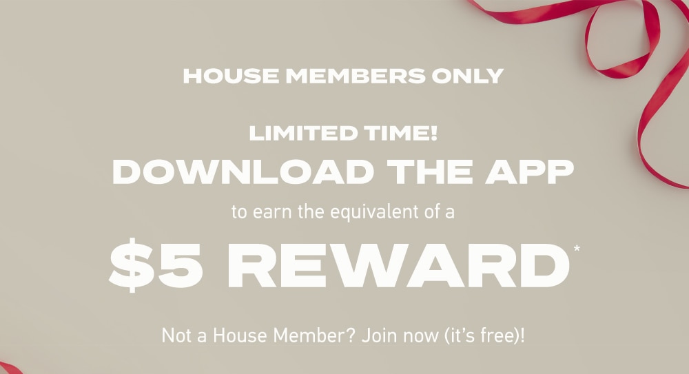 HOUSE MEMBERS ONLY
LIMITED TIME!
DOWNLOAD THE APP
to earn the points equivalent of a
$5 REWARD*
Not a House Member? Join now (it’s free)!