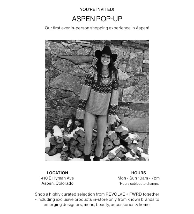 ASPEN POP-UP. Our first ever in-person shopping experience in Aspen! JOIN US AT OUR POP-UP IN ASPEN. 410 E Hyman Ave, Aspen, Colorado. Open now through March 18th;  Monday - Sunday 10am - 7pm. For the first time ever shop a highly curated selection from REVOLVE+ FWRD together - including exclusive products in-store only from known brands to emerging designers, mens, beauty, accessories & home. Learn More