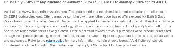 Online Only! - 20% Off Any Purchase on January 1, 2024 at 6:00 PM ET to January 2, 2024 at 5:59 AM ET.   Valid at http://www.bathandbodyworks.com. To redeem, add any merchandise to cart and enter promotion code CHEERS during checkout. Offer cannot be combined with any other code-based offers except My Bath & Body Works Rewards and Birthday Reward. Discount will be applied to merchandise subtotal after all other discounts have been applied. Sales tax, shipping and handling, gift cards, and previous purchases do not qualify toward offer. This offer is not redeemable for cash or gift cards. Offer is not valid toward previous purchases or on product purchased through third parties (including, but not limited to, Instacart). Offer subject to adjustment due to returns,
 cancellations and exchanges. Refer to the return policy for more information. No rain checks issued. Void if altered, copied, transferred, auctioned or sold. Other restrictions may apply. Offer subject to change without notice.