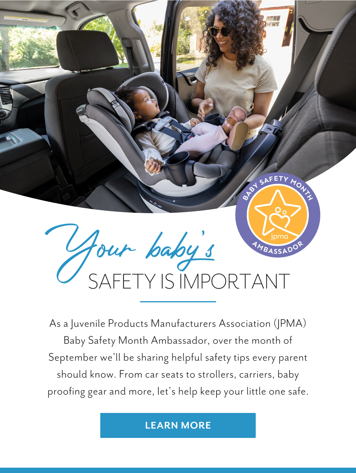 BABY SAFETY MONTH AMBASSADOR | Your baby's SAFETY IS IMPORTANT | As a Juvenile Products Manufactures Assocation (JPMA) Baby Safety Month Ambassador, over the month of September we'll be sharing helpful safety tips every parent should know. From car seats to strollers, carriers, baby proofing gear and more, let's help keep your little one safe. | Learn More 