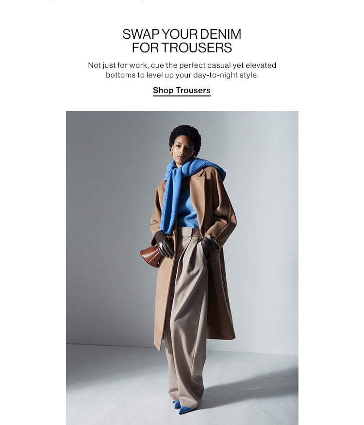 SWAP YOUR DENIM FOR TROUSERS DEK: Not just for work, cue the perfect casual yet elevated bottoms to level up your day-to-night style. CTA: Shop Trousers