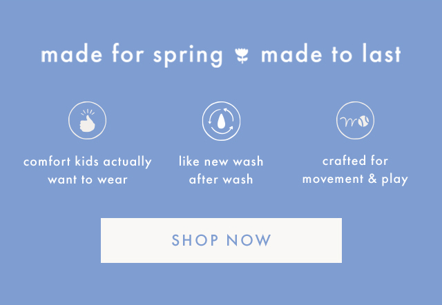 made for spring made to last | comfort kids actually want to wear | like new wash after wash | crafted for movement & play | SHOP NOW