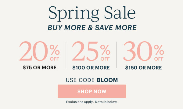 Spring Sale  BUY MORE & SAVE MORE  20% OFF $75 OR MORE | 25% OFF $100 OR MORE | 30% OFF $150 OR MORE  USE CODE BLOOM  [SHOP NOW] Exclusions apply. Details below.