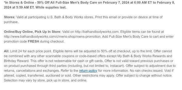 *In Stores & Online - 50% Off All Full-Size Men's Body Care on February 7, 2024 at 6:00 AM ET to February 8, 2024 at 5:59 AM ET. While supplies last.  Stores: Valid at participating U.S. Bath & Body Works stores. Print this email or provide on device at time of purchase.  Online/Buy Online, Pick Up In Store: Valid on http://bathandbodyworks.com. Eligible items can be found at http://www.bathandbodyworks.com/c/mens-shop/mens-promotion. Add Full-Size Men's Body Care to cart and enter promotion code FRESH during checkout.  All: Limit 24. Eligible items will be adjusted to 50% off at checkout, up to the limit. Offer cannot be combined with any other scannable coupons or code-based offers except My Bath & Body Works Rewards and Birthday Reward. This offer is not
 redeemable for cash or gift cards. Offer is not valid toward previous purchases or on product purchased through third parties (including, but not limited to, Instacart). Offer subject to adjustment due to returns, cancellations and exchanges. Refer to the return policy for more information. No rain checks issued. Void if altered, copied, transferred, auctioned or sold. Other restrictions may apply. Offer subject to change without notice. Selection may vary by store, pick up in store, and online.