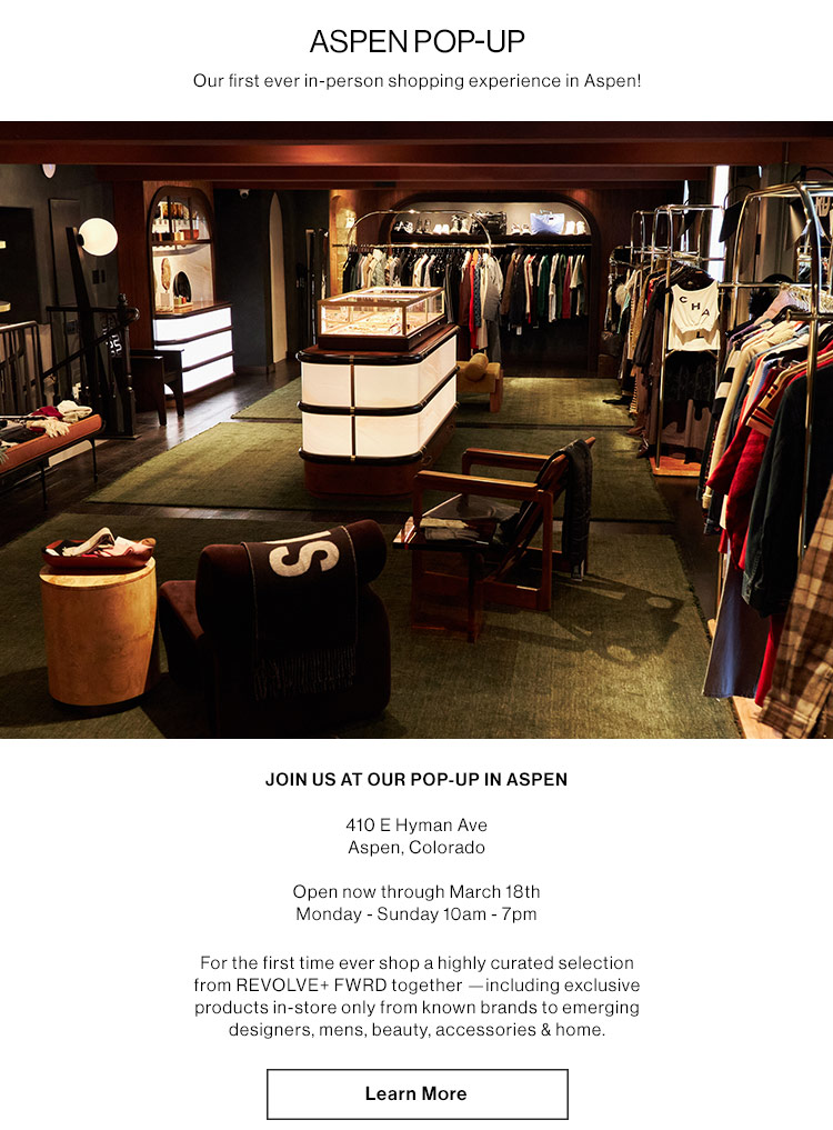 ASPEN POP-UP: Our first ever in-person shopping experience in Aspen! JOIN US AT OUR POP-UP IN ASPEN 410 E Hyman Ave Aspen, Colorado. Open now through March 18th Monday - Sunday 10am - 7pm  For the first time ever shop a highly curated selection from REVOLVE+ FWRD together —including exclusive products in-store only from known brands to emerging designers, mens, beauty, accessories & home.