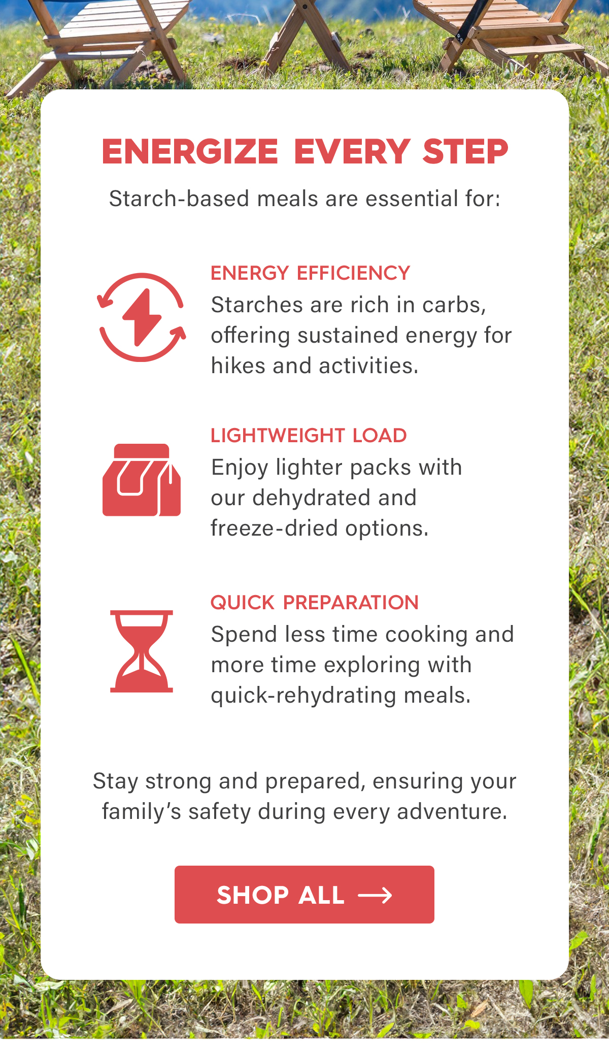 Energize Every Step  Starch-based emails are essential for:  Energy Efficiency Starches are rich in carbs, offering sustained energy for hikes and activities.  Lightweight Load Enjoy lighter packs with our dehydrated and freeze-dried options.  Quick Preparation Spend less time cooking and more time exploring with quick-rehydrating meals.  Stay strong and prepared, ensuring your family’s safety during every adventure.   CTA: Shop All