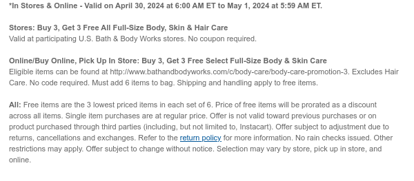 *In Stores & Online - Valid on April 30, 2024 at 6:00 AM ET to May 1, 2024 at 5:59 AM ET.   Stores: Buy 3, Get 3 Free All Full-Size Body, Skin & Hair Care  Valid at participating U.S. Bath & Body Works stores. No coupon required.  Online/Buy Online, Pick Up In Store: Buy 3, Get 3 Free Select Full-Size Body & Skin Care  Eligible items can be found at http://www.bathandbodyworks.com/c/body-care/body-care-promotion-3. Excludes Hair Care. No code required. Must add 6 items to bag. Shipping and handling apply to free items.  All: Free items are the 3 lowest priced items in each set of 6. Price of free items will be prorated as a discount across all items. Single item purchases are at regular price. Offer is not valid toward previous purchases or on product purchased
 through third parties (including, but not limited to, Instacart). Offer subject to adjustment due to returns, cancellations and exchanges. Refer to the return policy for more information. No rain checks issued. Other restrictions may apply. Offer subject to change without notice. Selection may vary by store, pick up in store, and online.