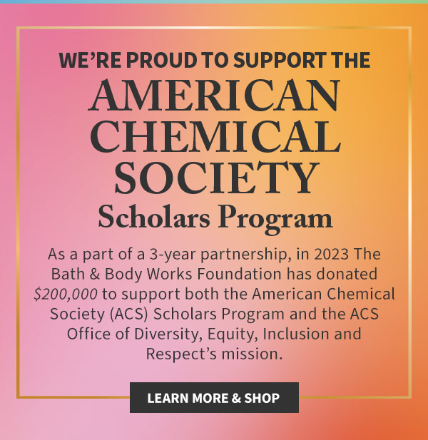 We're proud to support the American Chemical Society Scholars Program As a part of a 3-year partnership, in 2023 The Bath and Body Works Foundation has donated $200,000 to support both the American Chemical Society (ACS) Scholars Program and the ACS Office of Diversity, Equity, Inclusion and Respect's mission. Learn More and Shop  