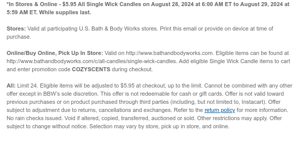 *In Stores & Online - $5.95 All Single Wick Candles on August 28, 2024 at 6:00 AM ET to August 29, 2024 at 5:59 AM ET. While supplies last. Stores: Valid at participating U.S. Bath & Body Works stores. Print this email or provide on device at time of purchase.  Online/Buy Online, Pick Up In Store: Valid on http://www.bathandbodyworks.com. Eligible items can be found at http://www.bathandbodyworks.com/c/all-candles/single-wick-candles. Add eligible Single Wick Candle items to cart and enter promotion code COZYSCENTS during checkout.   All: Limit 24. Eligible items will be adjusted to $5.95 at checkout, up to the limit. Cannot be combined with any other offer except in BBW’s sole discretion. This offer is not redeemable for cash or gift cards. Offer is not valid toward
 previous purchases or on product purchased through third parties (including, but not limited to, Instacart). Offer subject to adjustment due to returns, cancellations and exchanges. Refer to the return policy for more information. No rain checks issued. Void if altered, copied, transferred, auctioned or sold. Other restrictions may apply. Offer subject to change without notice. Selection may vary by store, pick up in store, and online.