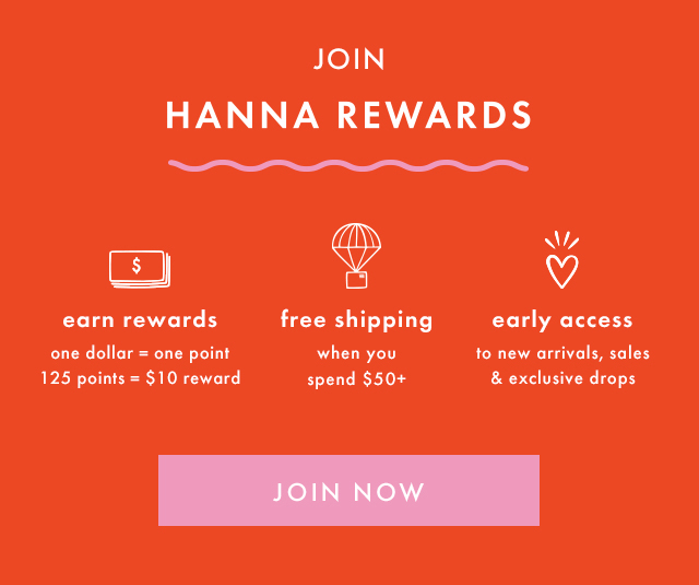 JOIN HANNA REWARDS | earn rewards | one dollar = one point | 125 points = $10 reward | free shipping when you spend $50+ | early access to new arrivals, sales & exclusive drops | JOIN NOW