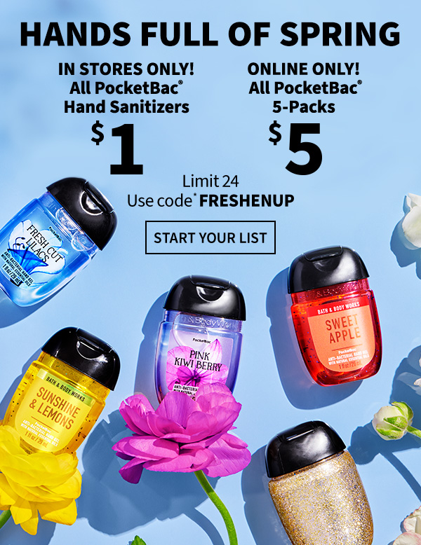 Hands full of spring. In stores only! All PocketBac Hand Sanitizers $1. Online only! All PocketBac 5Packs $5. Limit 24. Use code* FRESHENUP. Start your list. 